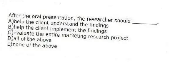 After the oral presentation, the researcher should ________.
A)help the client understand the findings
B)help the client implement the findings
C)evaluate the entire marketing research project
D)all of the above
E)none of the above