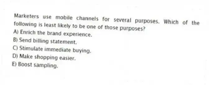 Marketers use mobile channels for several purposes. Which of the following is least likely to be one of those purposes?
A) Enrich the brand experience.
B) Send billing statement.
C) Stimulate immediate buying.
D) Make shopping easier.
E) Boost sampling.