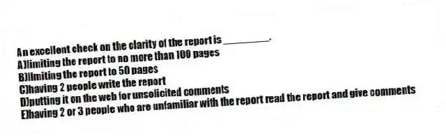 An excellent check on the clarity of the report is ________.
A)limiting the report to no more than 100 pages
B)limiting the report to 50 pages
C)having 2 people write the report
D)putting it on the web for unsolicited comments
E)having 2 or 3 people who are unfamiliar with the report read the report and give comments