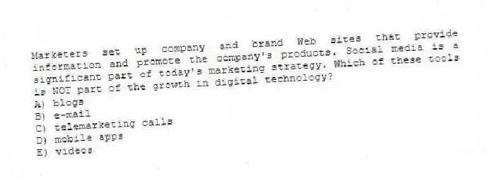Marketers set up company and brand Web sites that provide information and promote the company's products. Social media is a significant part of today's marketing strategy. Which of these tools is NOT part of the growth in digital technology?
A) blogs
B) e-mail
C) telemarketing calls
D) mobile apps
E) videos