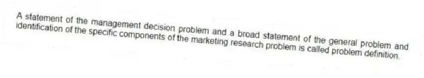 A statement of the management decision problem and a broad statement of the general problem and identification of the specific components of the marketing research problem is called problem definition.