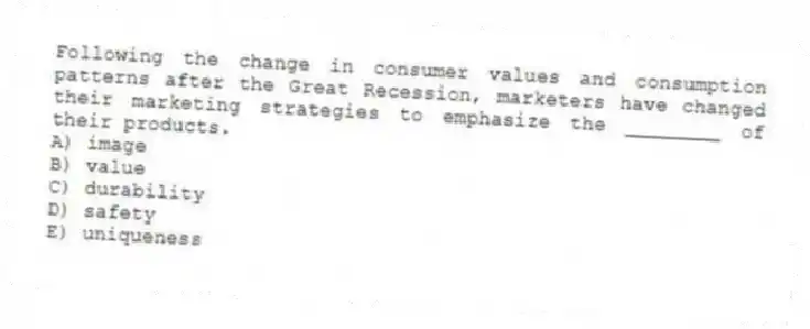 Following the change in consumer values and consumption patterns after the Great Recession, marketers have changed their marketing strategies to emphasize the ________ of their products.
A) image
B) value
C) durability
D) safety
E) uniqueness