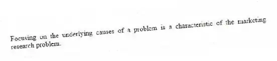 Focusing on the underlying causes of a problem is a characteristic of the marketing research problem.