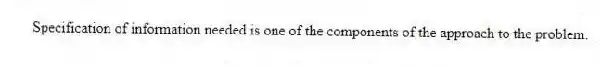 Specification of information needed is one of the components of the approach to the problem.