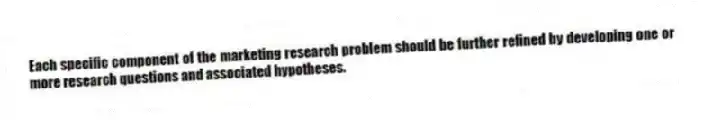 Each specific component of the marketing research problem should be further refined by developing one or more research questions and associated hypotheses.