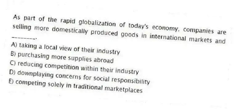 As part of the rapid globalization of today's economy, companies are selling more domestically produced goods in international markets and ________.
A) taking a local view of their industry
B) purchasing more supplies abroad
C) reducing competition within their industry
D) downplaying concerns for social responsibility
E) competing solely in traditional marketplaces