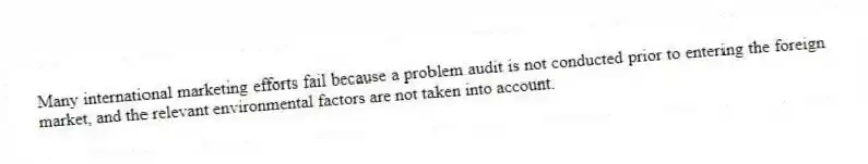 Many international marketing efforts fail because a problem audit is not conducted prior to entering the foreign market, and the relevant environmental factors are not taken into account.