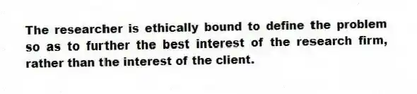 The researcher is ethically bound to define the problem so as to further the best interest of the research firm, rather than the interest of the client.