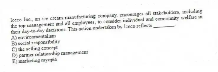 Iceco Inc., an ice cream manufacturing company, encourages all stakeholders, including the top management and all employees, to consider individual and community welfare in their day-to-day decisions. This action undertaken by Iceco reflects ________.
A) environmentalism
B) social responsibility
C) the selling concept
D) partner relationship management
E) marketing myopia