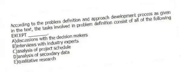 According to the problem definition and approach development process as given in the text, the tasks involved in problem definition consist of all of the following EXCEPT ________.
A)discussions with the decision makers
B)interviews with industry experts
C)analysis of project schedule
D)analysis of secondary data
E)qualitative research