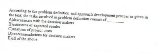 According to the problem definition and approach development process as given in the text, the tasks involved in problem definition consist of ________.
A)discussions with the decision makers
B)estimates of expected results
C)analysis of project costs
D)recommendations for decision makers
E)all of the above