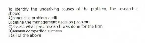 To identify the underlying causes of the problem, the researcher should ________.
A)conduct a problem audit
B)define the management decision problem
C)assess what past research was done for the firm
D)assess competitor success
E)all of the above