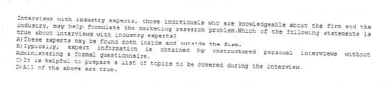 Interviews with industry experts, those individuals who are knowledgeable about the firm and the industry, may help formulate the marketing research problem.Which of the following statements is true about interviews with industry experts?
A)These experts may be found both inside and outside the firm.
B)Typically, expert information is obtained by unstructured personal interviews without Administering a formal questionnaire.
C)It is helpful to prepare a list of topics to be covered during the interview.
D)All of the above are true.