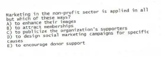 Marketing in the non-profit sector is applied in all but which of these ways?
A) to enhance their images
B) to attract memberships
C) to publicize the organization's supporters
D) to design social marketing campaigns for specific causes
E) to encourage donor support