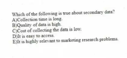 Which of the following is true about secondary data?
A)Collection time is long.
B)Quality of data is high.
C)Cost of collecting the data is low.
D)It is easy to access.
E)It is highly relevant to marketing research problems.