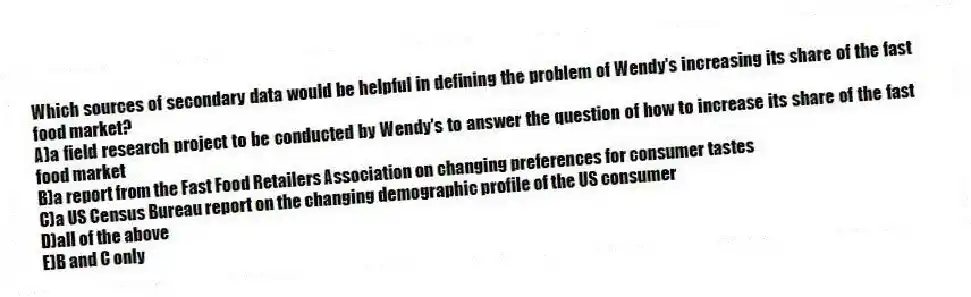 Which sources of secondary data would be helpful in defining the problem of Wendy's increasing its share of the fast food market?
A)a field research project to be conducted by Wendy's to answer the question of how to increase its share of the fast food market
B)a report from the Fast Food Retailers Association on changing preferences for consumer tastes
C)a US Census Bureau report on the changing demographic profile of the US consumer
D)all of the above
E)B and C only
