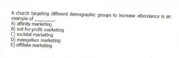 A church targeting different demographic groups to increase attendance is an example of ________.
A) affinity marketing
B) not-for-profit marketing
C) societal marketing
D) evangelism marketing
E) affiliate marketing