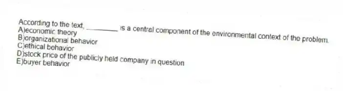 According to the text, ________ is a central component of the environmental context of the problem.
A)economic theory
B)organizational behavior
C)ethical behavior
D)stock price of the publicly held company in question
E)buyer behavior