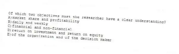 Of which two objectives must the researcher have a clear understanding?
A)market share and profitability
B)daily and weekly
C)financial and non-financial
D)return on investment and return on equity
E)of the organization and of the decision maker