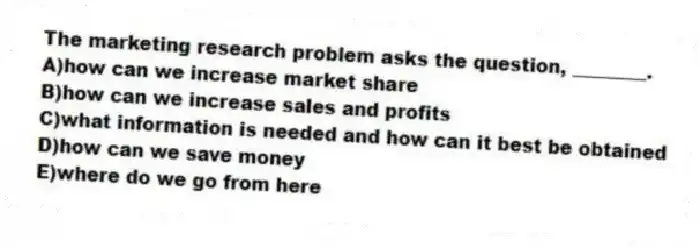 The marketing research problem asks the question, ________.
A)how can we increase market share
B)how can we increase sales and profits
C)what information is needed and how can it best be obtained
D)how can we save money
E)where do we go from here