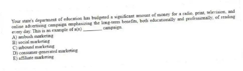 Your state's department of education has budgeted a significant amount of money for a radio, print, television, and online advertising campaign emphasizing the long-term benefits, both educationally and professionally, of reading every day. This is an example of a(n) ________ campaign.
A) ambush marketing
B) social marketing
C) inbound marketing
D) consumer-generated marketing
E) affiliate marketing