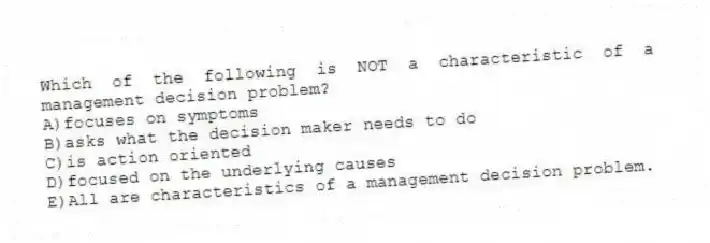 Which of the following is NOT a characteristic of a management decision problem?
A)focuses on symptoms
B)asks what the decision maker needs to do
C)is action oriented
D)focused on the underlying causes
E)All are characteristics of a management decision problem.