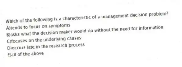 Which of the following is a characteristic of a management decision problem?
A)tends to focus on symptoms
B)asks what the decision maker would do without the need for information
C)focuses on the underlying causes
D)occurs late in the research process
E)all of the above