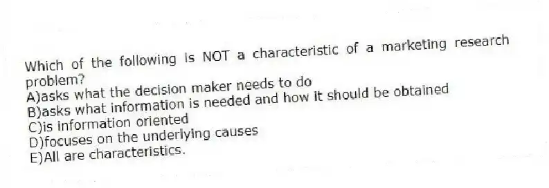 Which of the following is NOT a characteristic of a marketing research problem?
A)asks what the decision maker needs to do
B)asks what information is needed and how it should be obtained
C)is information oriented
D)focuses on the underlying causes
E)All are characteristics.