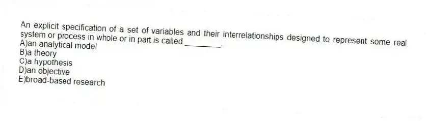 An explicit specification of a set of variables and their interrelationships designed to represent some real system or process in whole or in part is called ________.
A)an analytical model
B)a theory
C)a hypothesis
D)an objective
E)broad-based research