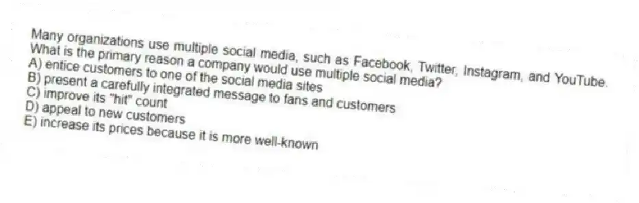 Many organizations use multiple social media, such as Facebook, Twitter, Instagram, and YouTube. What is the primary reason a company would use multiple social media?
A) entice customers to one of the social media sites
B) present a carefully integrated message to fans and customers
C) improve its "hit" count
D) appeal to new customers
E) increase its prices because it is more well-known