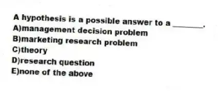 A hypothesis is a possible answer to a ________.
A)management decision problem
B)marketing research problem
C)theory
D)research question
E)none of the above