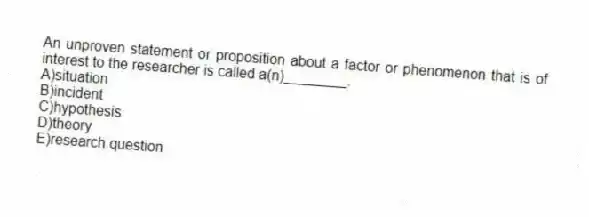 An unproven statement or proposition about a factor or phenomenon that is of interest to the researcher is called a(n)________.
A)situation
B)incident
C)hypothesis
D)theory
E)research question