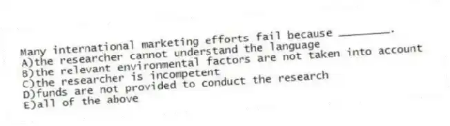 Many international marketing efforts fail because ________.
A)the researcher cannot understand the language
B)the relevant environmental factors are not taken into account
C)the researcher is incompetent
D)funds are not provided to conduct the research
E)all of the above