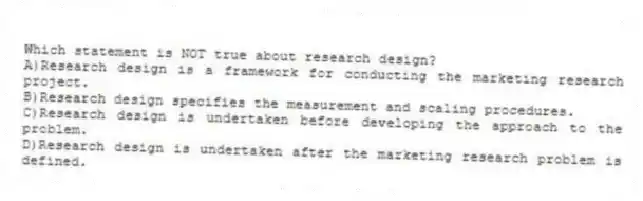 Which statement is NOT true about research design?
A)Research design is a framework for conducting the marketing research project.
B)Research design specifies the measurement and scaling procedures.
C)Research design is undertaken before developing the approach to the problem.
D)Research design is undertaken after the marketing research problem is defined.