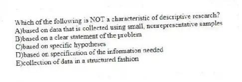 Which of the following is NOT a characteristic of descriptive research?
A)based on data that is collected using small, nonrepresentative samples
B)based on a clear statement of the problem
C)based on specific hypotheses
D)based on specification of the information needed
E)collection of data in a structured fashion