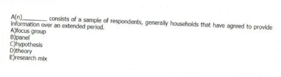A(n)________ consists of a sample of respondents, generally households that have agreed to provide information over an extended period.
A)focus group
B)panel
C)hypothesis
D)theory
E)research mix
