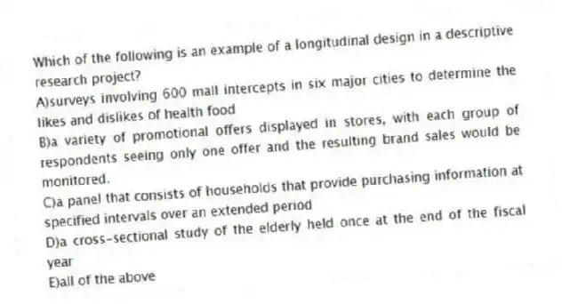 Which of the following is an example of a longitudinal design in a descriptive research project?
A)surveys involving 600 mall intercepts in six major cities to determine the likes and dislikes of health food
B)a variety of promotional offers displayed in stores, with each group of respondents seeing only one offer and the resulting brand sales would be monitored.
C)a panel that consists of households that provide purchasing information at specified intervals over an extended period
D)a cross-sectional study of the elderly held once at the end of the fiscal year
E)all of the above