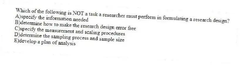 Which of the following is NOT a task a researcher must perform in formulating a research design?
A)specify the information needed
B)determine how to make the research design error free
C)specify the measurement and scaling procedures
D)determine the sampling process and sample size
E)develop a plan of analysis