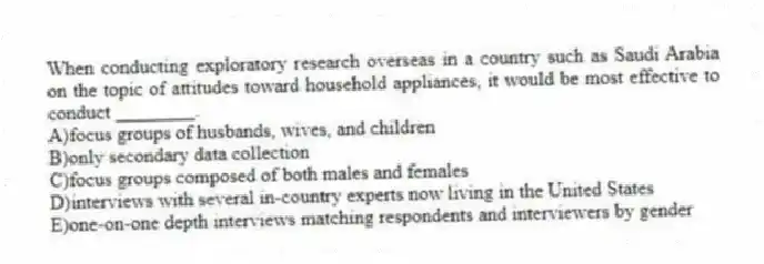 When conducting exploratory research overseas in a country such as Saudi Arabia on the topic of attitudes toward household appliances, it would be most effective to conduct ________.
A)focus groups of husbands, wives, and children
B)only secondary data collection
C)focus groups composed of both males and females
D)interviews with several in-country experts now living in the United States
E)one-on-one depth interviews matching respondents and interviewers by gender