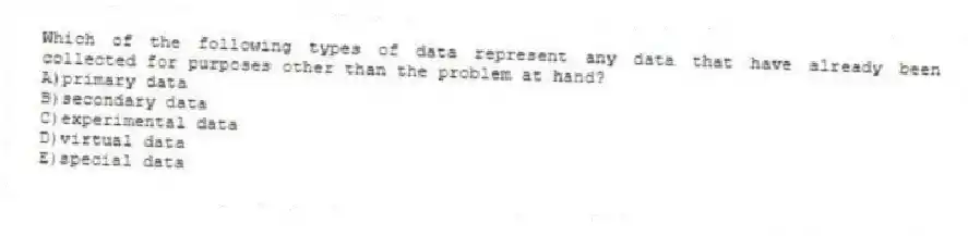 Which of the following types of data represent any data that have already been collected for purposes other than the problem at hand?
A)primary data
B)secondary data
C)experimental data
D)virtual data
E)special data