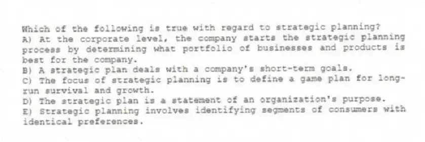Which of the following is true with regard to strategic planning?
A) At the corporate level, the company starts the strategic planning process by determining what portfolio of businesses and products is best for the company.
B) A strategic plan deals with a company's short-term goals.
C) The focus of strategic planning is to define a game plan for long-run survival and growth.
D) The strategic plan is a statement of an organization's purpose.
E) Strategic planning involves identifying segments of consumers with identical preferences.