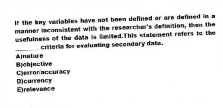 If the key variables have not been defined or are defined in a manner inconsistent with the researcher's definition, then the usefulness of the data is limited.This statement refers to the ________ criteria for evaluating secondary data.
A)nature
B)objective
C)error/accuracy
D)currency
E)relevance
