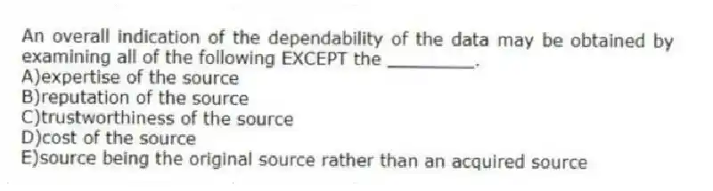 An overall indication of the dependability of the data may be obtained by examining all of the following EXCEPT the ________.
A)expertise of the source
B)reputation of the source
C)trustworthiness of the source
D)cost of the source
E)source being the original source rather than an acquired source