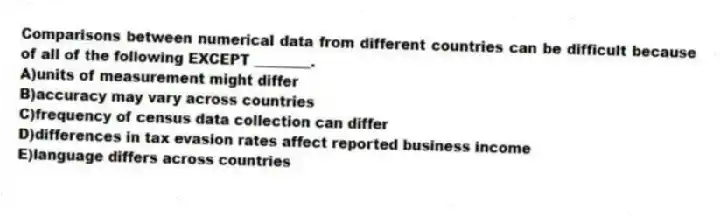Comparisons between numerical data from different countries can be difficult because of all of the following EXCEPT ________.
A)units of measurement might differ
B)accuracy may vary across countries
C)frequency of census data collection can differ
D)differences in tax evasion rates affect reported business income
E)language differs across countries