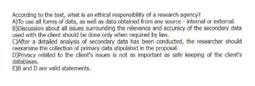 According to the text, what is an ethical responsibility of a research agency?
A)To use all forms of data, as well as data obtained from any source - internal or external.
B)Discussion about all issues surrounding the relevance and accuracy of the secondary data used with the client should be done only when required by law.
C)After a detailed analysis of secondary data has been conducted, the researcher should reexamine the collection of primary data stipulated in the proposal.
D)Privacy related to the client's issues is not as important as safe keeping of the client's databases.
E)B and D are valid statements.