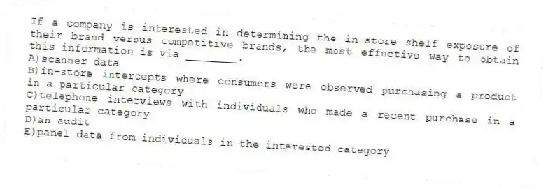 If a company is interested in determining the in-store shelf exposure of their brand versus competitive brands, the most effective way to obtain this information is via ________.
A)scanner data
B)in-store intercepts where consumers were observed purchasing a product in a particular category
C)telephone interviews with individuals who made a recent purchase in a particular category
D)an audit
E)panel data from individuals in the interested category