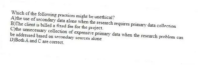 Which of the following practices might be unethical?
A)the use of secondary data alone when the research requires primary data collection
B)The client is billed a fixed fee for the project.
C)the unnecessary collection of expensive primary data when the research problem can be addressed based on secondary sources alone
D)Both A and C are correct.