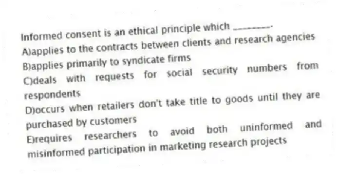 Informed consent is an ethical principle which ________.
A)applies to the contracts between clients and research agencies
B)applies primarily to syndicate firms
C)deals with requests for social security numbers from respondents
D)occurs when retailers don't take title to goods until they are purchased by customers
E)requires researchers to avoid both uninformed and misinformed participation in marketing research projects