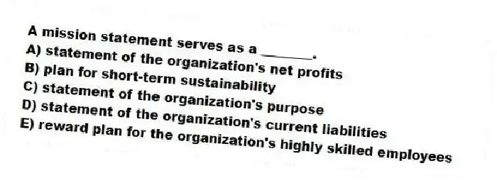 A mission statement serves as a ________.
A) statement of the organization's net profits
B) plan for short-term sustainability
C) statement of the organization's purpose
D) statement of the organization's current liabilities
E) reward plan for the organization's highly skilled employees