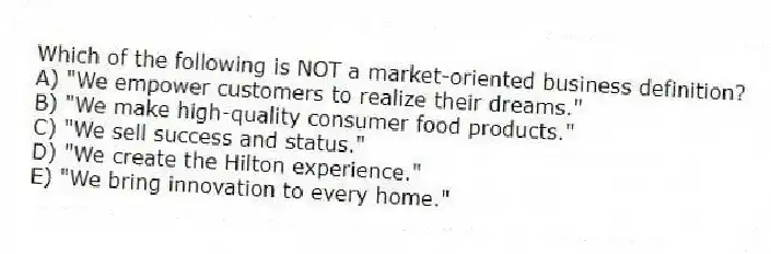 Which of the following is NOT a market-oriented business definition?
A) "We empower customers to realize their dreams."
B) "We make high-quality consumer food products."
C) "We sell success and status."
D) "We create the Hilton experience."
E) "We bring innovation to every home."